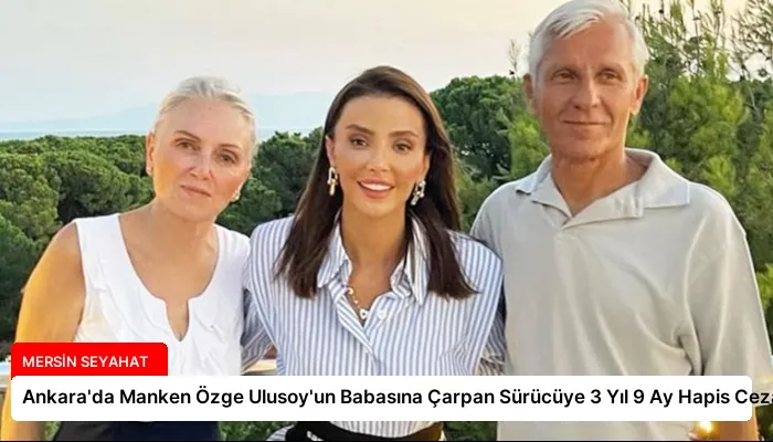 Ankara’da Manken Özge Ulusoy’un Babasına Çarpan Sürücüye 3 Yıl 9 Ay Hapis Cezası