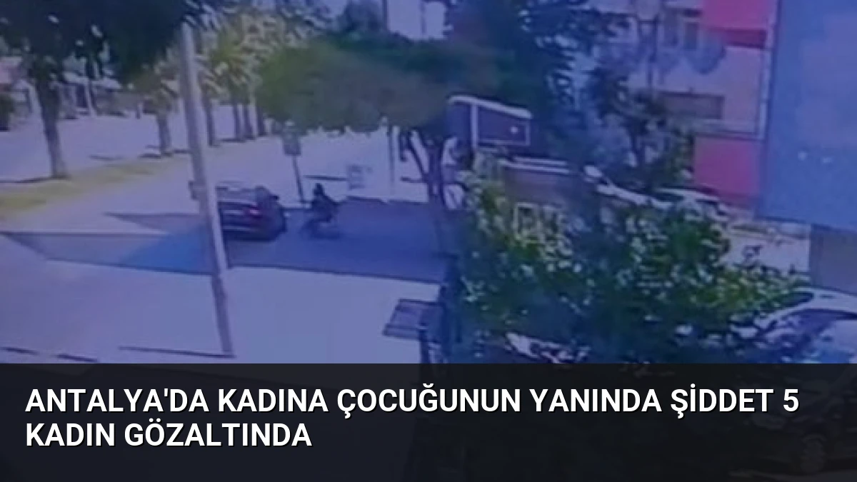 Antalya’da Kadına Çocuğunun Yanında Şiddet 5 Kadın Gözaltında
