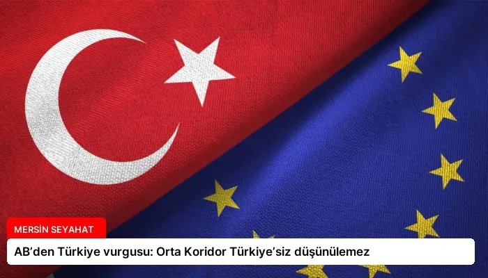 AB’den Türkiye vurgusu: Orta Koridor Türkiye’siz düşünülemez
