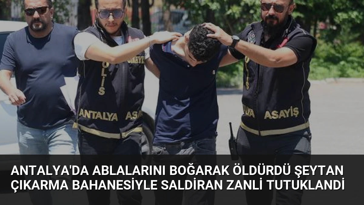 Antalya’da Ablalarını Boğarak Öldürdü Şeytan Çıkarma Bahanesiyle Saldiran Zanli Tutuklandi