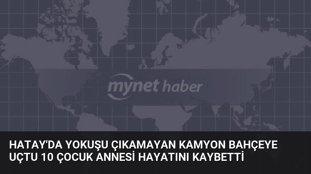 Hatay’da Yokuşu Çıkamayan Kamyon Bahçeye Uçtu 10 Çocuk Annesi Hayatını Kaybetti