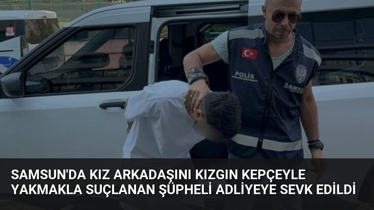 Samsun’da Kız Arkadaşını Kızgın Kepçeyle Yakmakla Suçlanan Şüpheli Adliyeye Sevk Edildi
