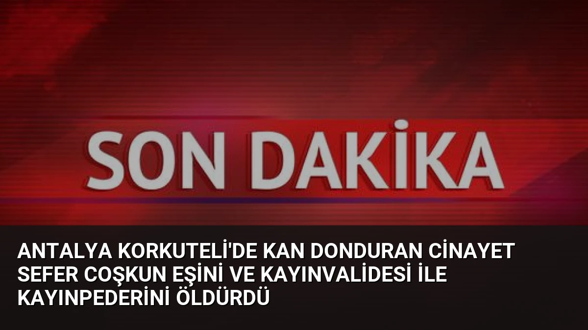 Antalya Korkuteli’de Kan Donduran Cinayet Sefer Coşkun Eşini ve Kayınvalidesi ile Kayınpederini Öldürdü