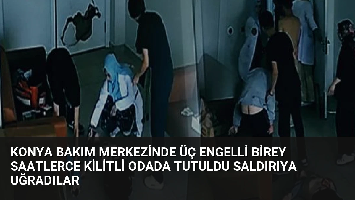 Konya Bakım Merkezinde Üç Engelli Birey Saatlerce Kilitli Odada Tutuldu Saldırıya Uğradılar